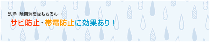 洗浄・除菌・消臭はもちろん、サビ防止・帯電防止に効果あり！